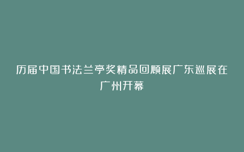 历届中国书法兰亭奖精品回顾展广东巡展在广州开幕