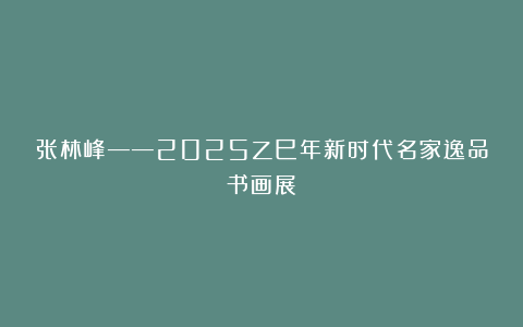 张林峰——2025乙巳年新时代名家逸品书画展