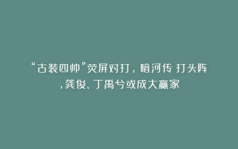 “古装四帅”荧屏对打,《暗河传》打头阵,龚俊、丁禹兮或成大赢家