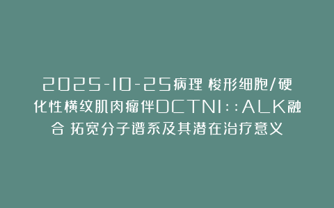 2025-10-25病理:梭形细胞/硬化性横纹肌肉瘤伴DCTN1::ALK融合:拓宽分子谱系及其潜在治疗意义