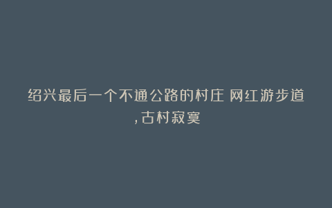 绍兴最后一个不通公路的村庄:网红游步道,古村寂寞