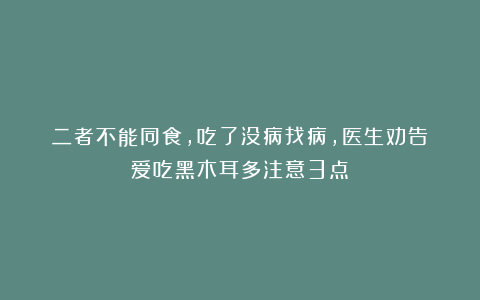二者不能同食,吃了没病找病,医生劝告:爱吃黑木耳多注意3点!