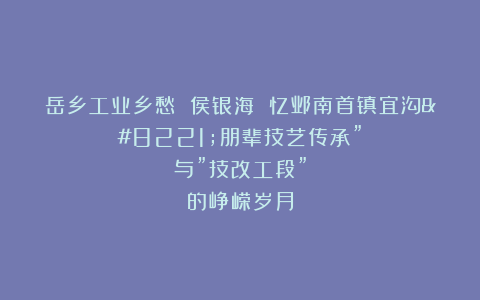 岳乡工业乡愁 侯银海 忆邺南首镇宜沟”朋辈技艺传承”与”技改工段”的峥嵘岁月