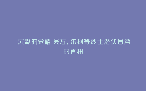 《沉默的荣耀》吴石、朱枫等烈士潜伏台湾的真相