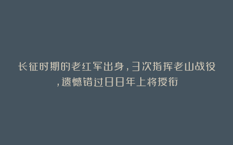 长征时期的老红军出身,3次指挥老山战役,遗憾错过88年上将授衔