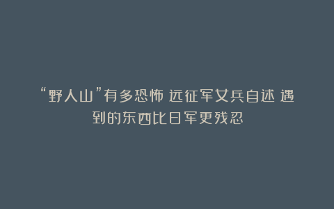 “野人山”有多恐怖?远征军女兵自述:遇到的东西比日军更残忍