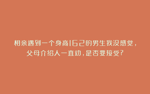 相亲遇到一个身高162的男生我没感觉,父母介绍人一直劝,是否要接受?