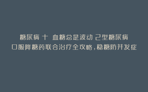 糖尿病(十):血糖总是波动?2型糖尿病口服降糖药联合治疗全攻略,稳糖防并发症!
