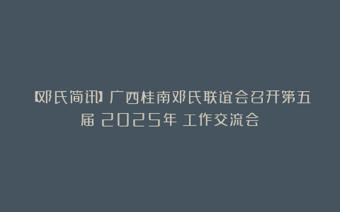 【邓氏简讯】广西桂南邓氏联谊会召开第五届（2025年）工作交流会