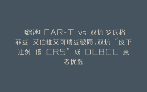 【综述】CAR-T vs 双抗？罗氏格菲妥 艾伯维艾可瑞妥破局，双抗 “皮下注射 低 CRS” 成 DLBCL 患者优选