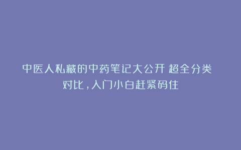 中医人私藏的中药笔记大公开!超全分类 对比,入门小白赶紧码住
