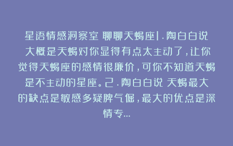 星语情感洞察室:聊聊天蝎座1.陶白白说:大概是天蝎对你显得有点太主动了,让你觉得天蝎座的感情很廉价,可你不知道天蝎是不主动的星座。2.陶白白说:天蝎最大的缺点是敏感多疑脾气倔,最大的优点是深情专…