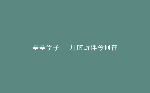 莘莘学子 | 儿时玩伴今何在?