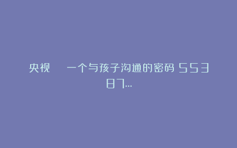 央视 | 一个与孩子沟通的密码：55387…