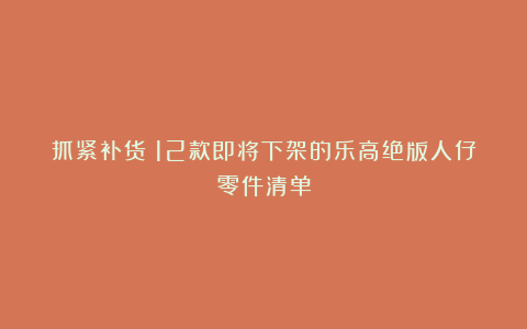 抓紧补货!12款即将下架的乐高绝版人仔零件清单