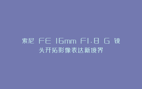 索尼 FE 16mm F1.8 G 镜头开拓影像表达新境界