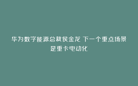 华为数字能源总裁侯金龙:下一个重点场景是重卡电动化!