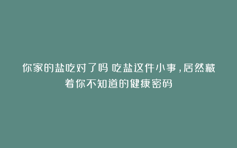 你家的盐吃对了吗?吃盐这件小事,居然藏着你不知道的健康密码