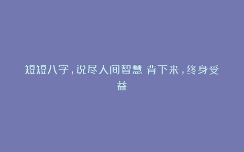 短短八字,说尽人间智慧!背下来,终身受益