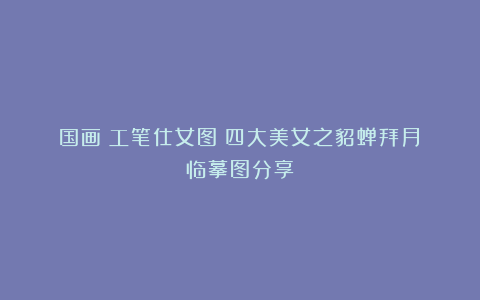 国画｜工笔仕女图｜四大美女之貂蝉拜月｜临摹图分享