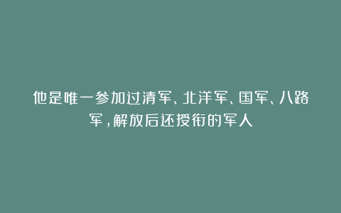 他是唯一参加过清军、北洋军、国军、八路军，解放后还授衔的军人