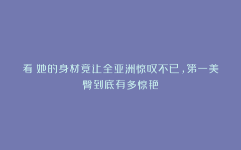 看!她的身材竟让全亚洲惊叹不已,第一美臀到底有多惊艳?