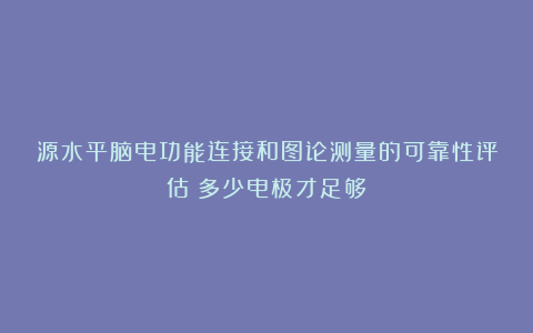 源水平脑电功能连接和图论测量的可靠性评估:多少电极才足够?