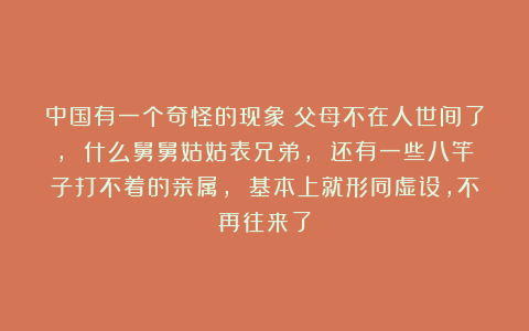 中国有一个奇怪的现象:父母不在人世间了, 什么舅舅姑姑表兄弟, 还有一些八竿子打不着的亲属, 基本上就形同虚设,不再往来了