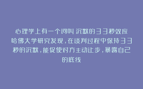 心理学上有一个词叫:沉默的33秒效应(哈佛大学研究发现,在谈判过程中保持33秒的沉默,能促使对方主动让步,暴露自己的底线)