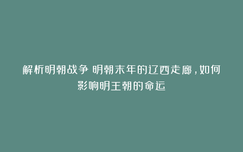 解析明朝战争:明朝末年的辽西走廊,如何影响明王朝的命运?
