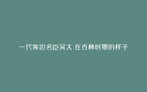 一代筹边名臣吴大澂在吉林时期的样子