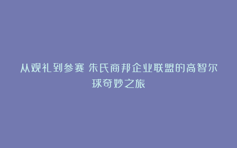 从观礼到参赛：朱氏商邦企业联盟的高智尔球奇妙之旅