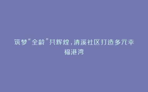 筑梦“全龄”共辉煌,清溪社区打造多元幸福港湾