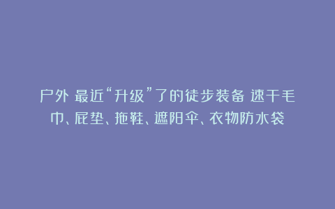 户外|最近“升级”了的徒步装备:速干毛巾、屁垫、拖鞋、遮阳伞、衣物防水袋