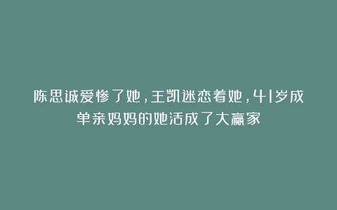 陈思诚爱惨了她,王凯迷恋着她,41岁成单亲妈妈的她活成了大赢家
