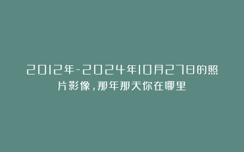 2012年-2024年10月27日的照片影像，那年那天你在哪里？