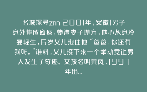 名城探寻znn：2001年，安徽1男子意外摔成瘫痪，惨遭妻子抛弃，他心灰意冷要轻生，6岁女儿抱住他：“爸爸，你还有我呀。”谁料，女儿接下来一个举动竟让男人发生了奇迹。​女孩名叫黄凤，1997年出…