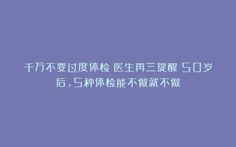千万不要过度体检！医生再三提醒：50岁后，5种体检能不做就不做