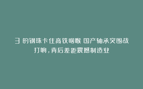 3%的钢珠卡住高铁咽喉！国产轴承突围战打响，背后差距震撼制造业
