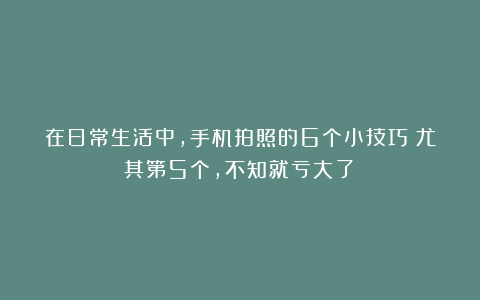 在日常生活中，手机拍照的6个小技巧！尤其第5个，不知就亏大了！