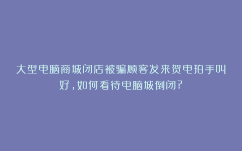 大型电脑商城闭店被骗顾客发来贺电拍手叫好,如何看待电脑城倒闭?