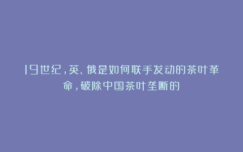 19世纪,英、俄是如何联手发动的茶叶革命,破除中国茶叶垄断的?