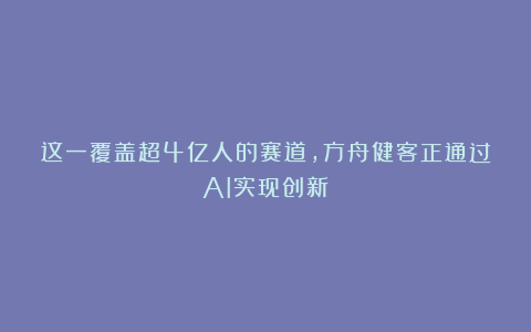 这一覆盖超4亿人的赛道,方舟健客正通过AI实现创新