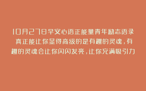 10月27日早安心语正能量青年励志语录:真正能让你显得高级的是有趣的灵魂,有趣的灵魂会让你闪闪发亮,让你充满吸引力!