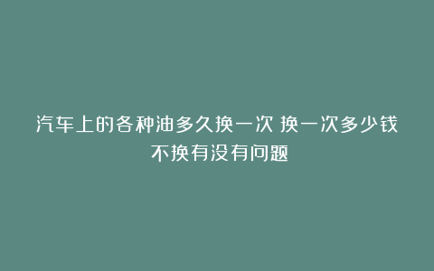 汽车上的各种油多久换一次?换一次多少钱?不换有没有问题?