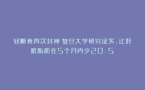 轻断食再次封神！复旦大学研究证实，让肝脏脂肪在5个月内少20.5%