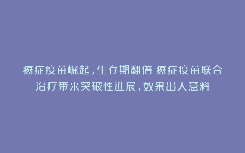 癌症疫苗崛起,生存期翻倍!癌症疫苗联合治疗带来突破性进展,效果出人意料
