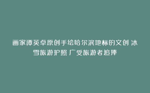 画家谭英卓原创手绘哈尔滨地标的文创《冰雪旅游护照》广受旅游者追捧