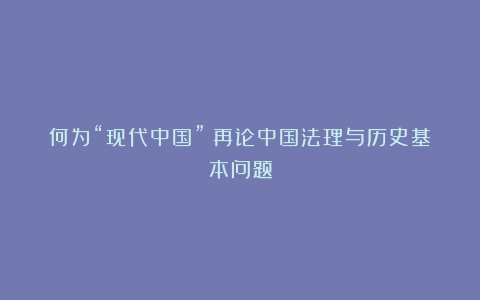 何为“现代中国”?再论中国法理与历史基本问题