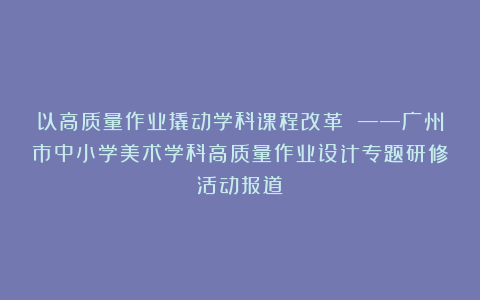以高质量作业撬动学科课程改革 ——广州市中小学美术学科高质量作业设计专题研修活动报道